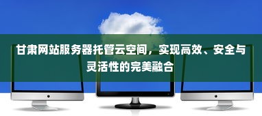 甘肃网站服务器托管云空间，实现高效、安全与灵活性的完美融合