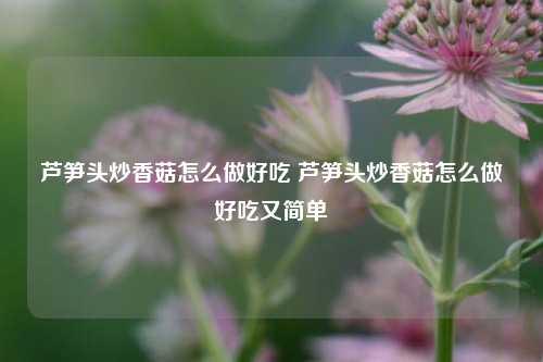 芦笋头炒香菇怎么做好吃 芦笋头炒香菇怎么做好吃又简单